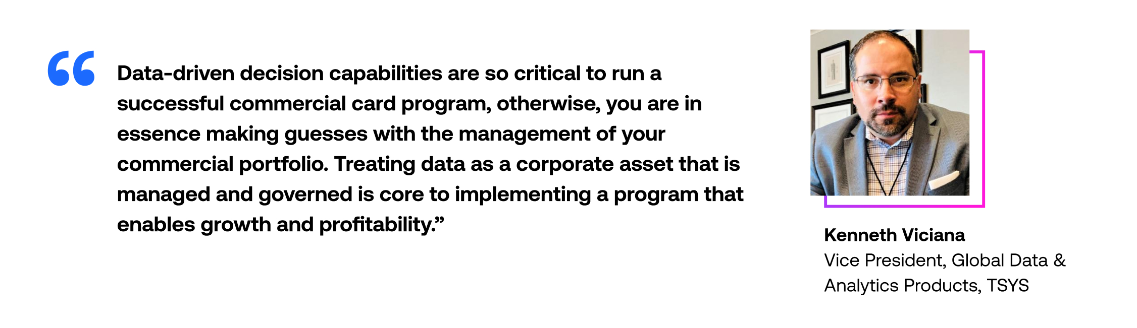 Data-driven decision capabilities are so critical to run a successful commercial card program. Otherwise, you are in essence making guesses with the management of your commercial portfolio. Treating data as a corporate asset that is managed and governed is core to implementing a program that enables growth and profitability.